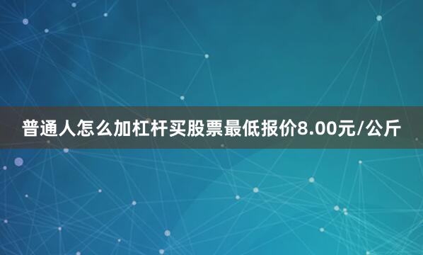 普通人怎么加杠杆买股票最低报价8.00元/公斤