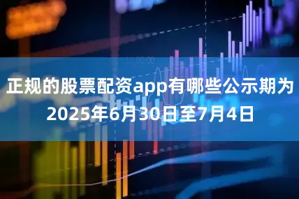 正规的股票配资app有哪些公示期为2025年6月30日至7月4日