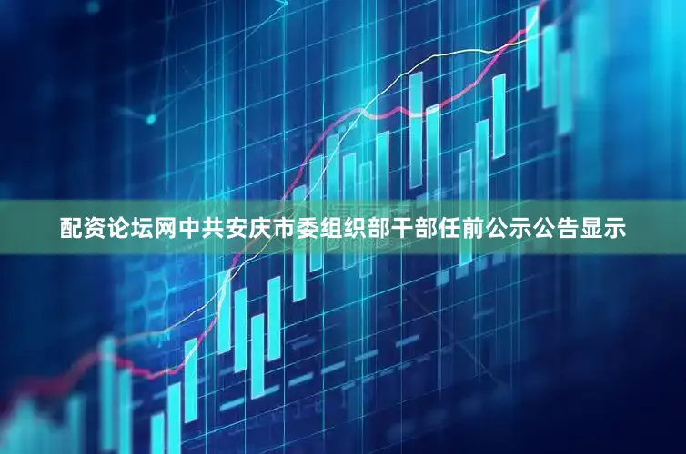 配资论坛网中共安庆市委组织部干部任前公示公告显示