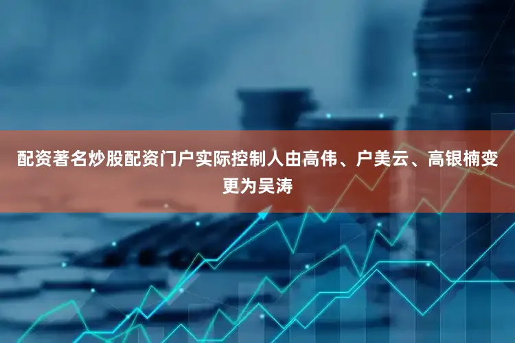 配资著名炒股配资门户实际控制人由高伟、户美云、高银楠变更为吴涛