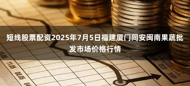 短线股票配资2025年7月5日福建厦门同安闽南果蔬批发市场价格行情