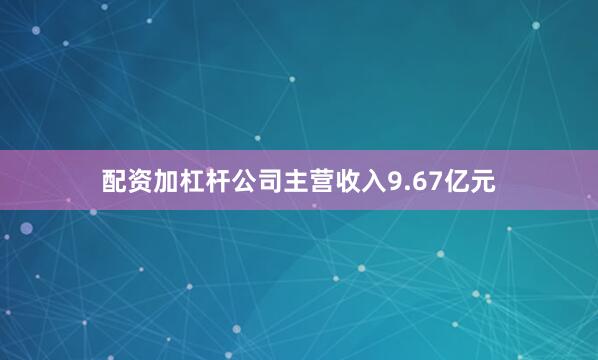 配资加杠杆公司主营收入9.67亿元