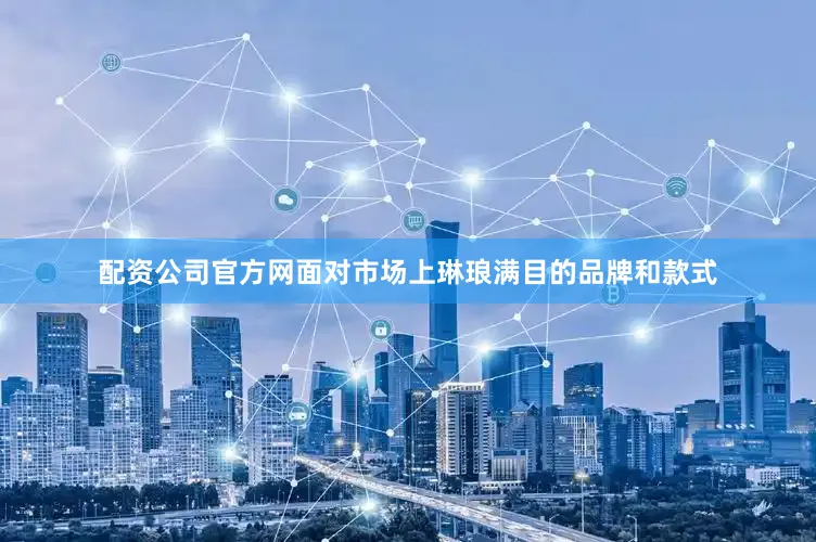 配资公司官方网面对市场上琳琅满目的品牌和款式