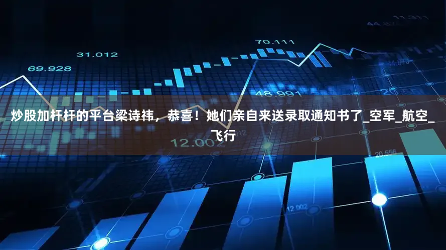 炒股加杆杆的平台梁诗祎，恭喜！她们亲自来送录取通知书了_空军_航空_飞行