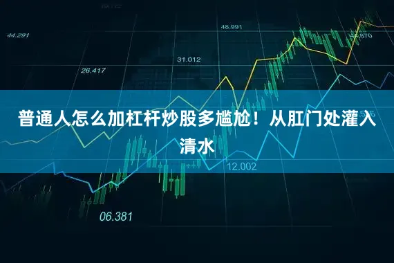 普通人怎么加杠杆炒股多尴尬！从肛门处灌入清水