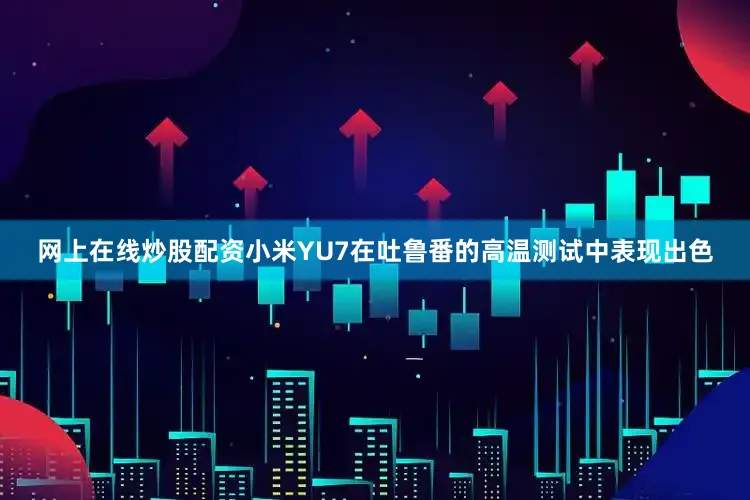 网上在线炒股配资小米YU7在吐鲁番的高温测试中表现出色