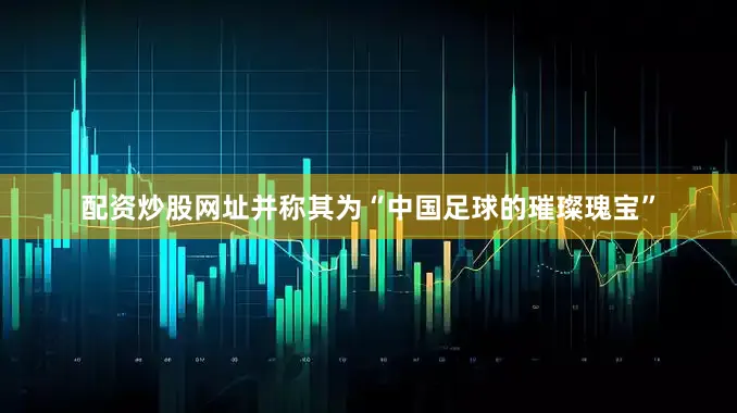 配资炒股网址并称其为“中国足球的璀璨瑰宝”